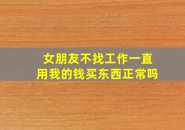 女朋友不找工作一直用我的钱买东西正常吗