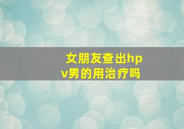 女朋友查出hpv男的用治疗吗