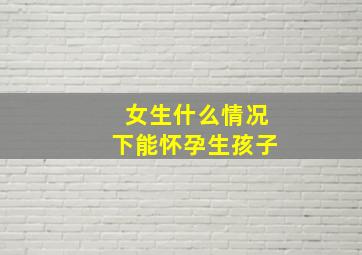 女生什么情况下能怀孕生孩子