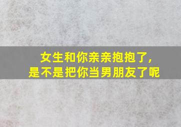 女生和你亲亲抱抱了,是不是把你当男朋友了呢