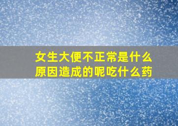 女生大便不正常是什么原因造成的呢吃什么药