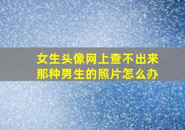 女生头像网上查不出来那种男生的照片怎么办