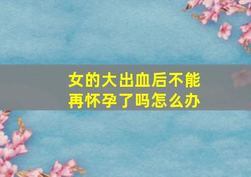 女的大出血后不能再怀孕了吗怎么办