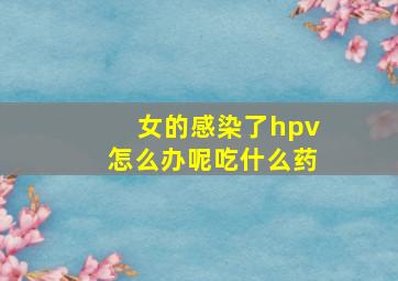 女的感染了hpv怎么办呢吃什么药