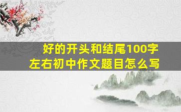 好的开头和结尾100字左右初中作文题目怎么写