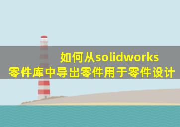 如何从solidworks零件库中导出零件用于零件设计