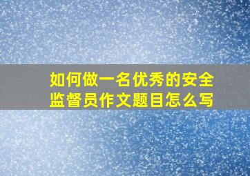 如何做一名优秀的安全监督员作文题目怎么写