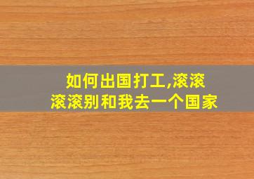 如何出国打工,滚滚滚滚别和我去一个国家