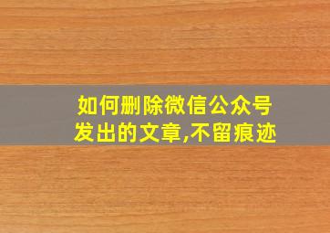 如何删除微信公众号发出的文章,不留痕迹