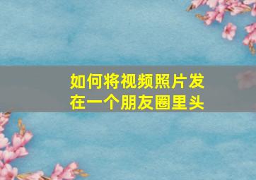 如何将视频照片发在一个朋友圈里头