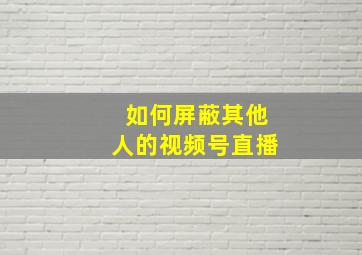 如何屏蔽其他人的视频号直播