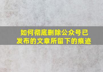 如何彻底删除公众号已发布的文章所留下的痕迹