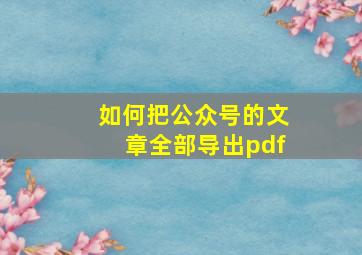 如何把公众号的文章全部导出pdf