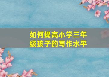 如何提高小学三年级孩子的写作水平