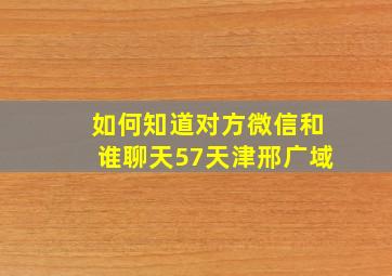 如何知道对方微信和谁聊天57天津邢广域