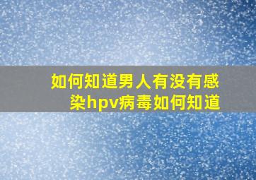 如何知道男人有没有感染hpv病毒如何知道