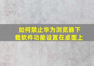 如何禁止华为浏览器下载软件功能设置在桌面上