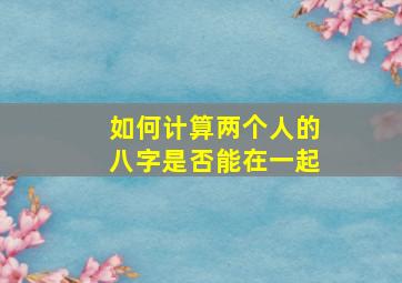 如何计算两个人的八字是否能在一起