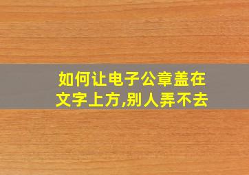 如何让电子公章盖在文字上方,别人弄不去