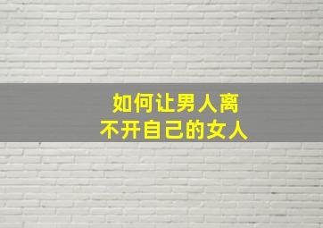 如何让男人离不开自己的女人