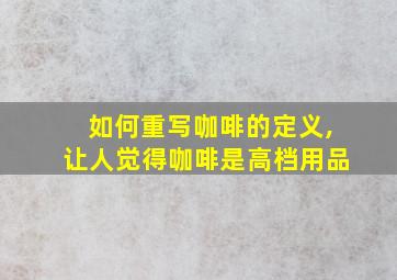 如何重写咖啡的定义,让人觉得咖啡是高档用品