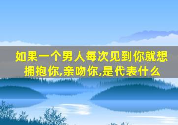 如果一个男人每次见到你就想拥抱你,亲吻你,是代表什么