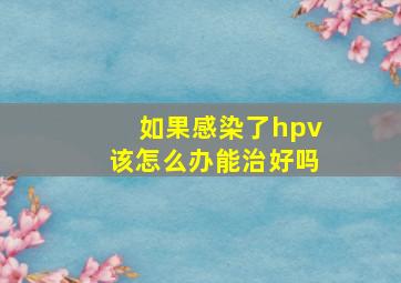 如果感染了hpv该怎么办能治好吗