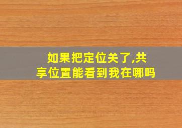 如果把定位关了,共享位置能看到我在哪吗