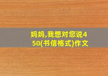 妈妈,我想对您说450(书信格式)作文