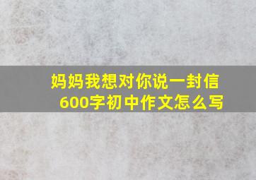 妈妈我想对你说一封信600字初中作文怎么写