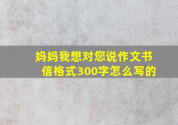 妈妈我想对您说作文书信格式300字怎么写的