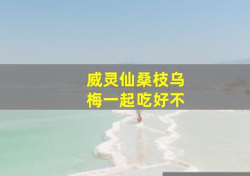 威灵仙桑枝乌梅一起吃好不