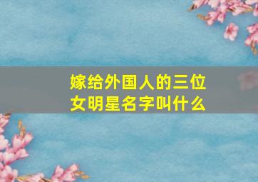 嫁给外国人的三位女明星名字叫什么