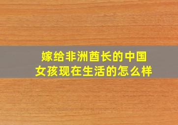 嫁给非洲酋长的中国女孩现在生活的怎么样