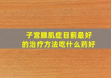 子宫腺肌症目前最好的治疗方法吃什么药好