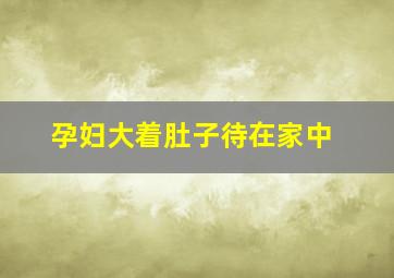 孕妇大着肚子待在家中