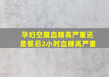 孕妇空腹血糖高严重还是餐后2小时血糖高严重