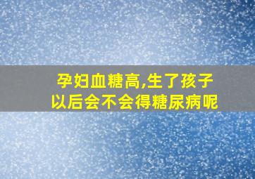 孕妇血糖高,生了孩子以后会不会得糖尿病呢