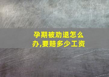 孕期被劝退怎么办,要赔多少工资