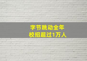 字节跳动全年校招超过1万人