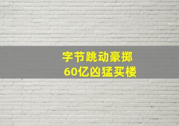 字节跳动豪掷60亿凶猛买楼