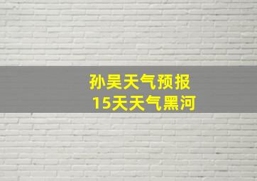 孙吴天气预报15天天气黑河