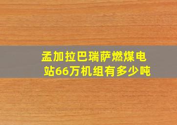 孟加拉巴瑞萨燃煤电站66万机组有多少吨