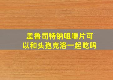 孟鲁司特钠咀嚼片可以和头孢克洛一起吃吗