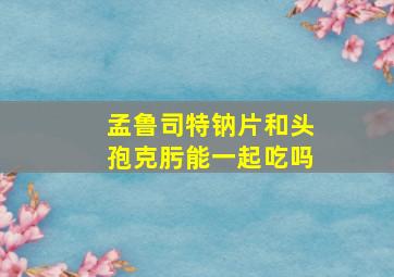 孟鲁司特钠片和头孢克肟能一起吃吗