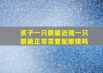 孩子一只眼睛近视一只眼睛正常需要配眼镜吗