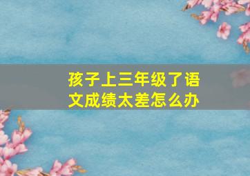 孩子上三年级了语文成绩太差怎么办