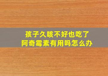 孩子久咳不好也吃了阿奇霉素有用吗怎么办