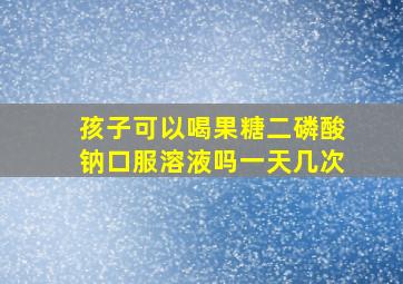 孩子可以喝果糖二磷酸钠口服溶液吗一天几次