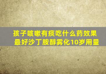 孩子咳嗽有痰吃什么药效果最好沙丁胺醇雾化10岁用量